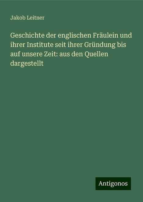 Jakob Leitner: Geschichte der englischen Fräulein und ihrer Institute seit ihrer Gründung bis auf unsere Zeit: aus den Quellen dargestellt, Buch