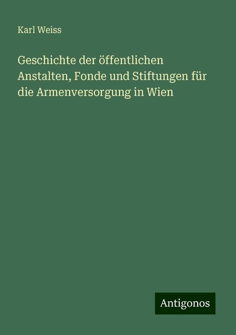 Karl Weiss: Geschichte der öffentlichen Anstalten, Fonde und Stiftungen für die Armenversorgung in Wien, Buch