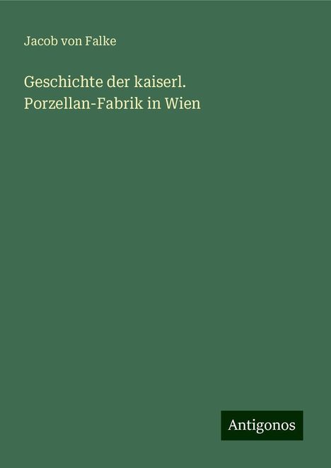 Jacob Von Falke: Geschichte der kaiserl. Porzellan-Fabrik in Wien, Buch