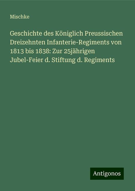 Mischke: Geschichte des Königlich Preussischen Dreizehnten Infanterie-Regiments von 1813 bis 1838: Zur 25jährigen Jubel-Feier d. Stiftung d. Regiments, Buch