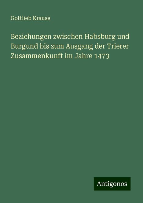 Gottlieb Krause: Beziehungen zwischen Habsburg und Burgund bis zum Ausgang der Trierer Zusammenkunft im Jahre 1473, Buch