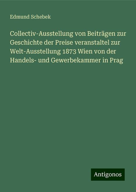 Edmund Schebek: Collectiv-Ausstellung von Beiträgen zur Geschichte der Preise veranstaltel zur Welt-Ausstellung 1873 Wien von der Handels- und Gewerbekammer in Prag, Buch