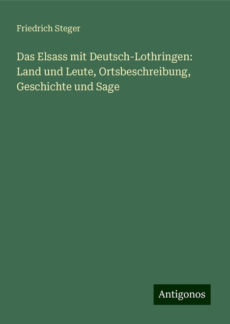 Friedrich Steger: Das Elsass mit Deutsch-Lothringen: Land und Leute, Ortsbeschreibung, Geschichte und Sage, Buch