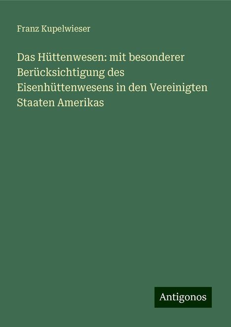 Franz Kupelwieser: Das Hüttenwesen: mit besonderer Berücksichtigung des Eisenhüttenwesens in den Vereinigten Staaten Amerikas, Buch