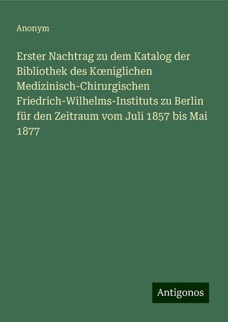 Anonym: Erster Nachtrag zu dem Katalog der Bibliothek des K¿niglichen Medizinisch-Chirurgischen Friedrich-Wilhelms-Instituts zu Berlin für den Zeitraum vom Juli 1857 bis Mai 1877, Buch