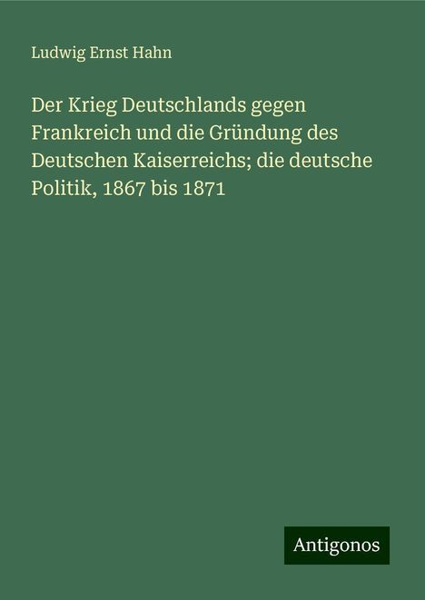 Ludwig Ernst Hahn: Der Krieg Deutschlands gegen Frankreich und die Gründung des Deutschen Kaiserreichs; die deutsche Politik, 1867 bis 1871, Buch