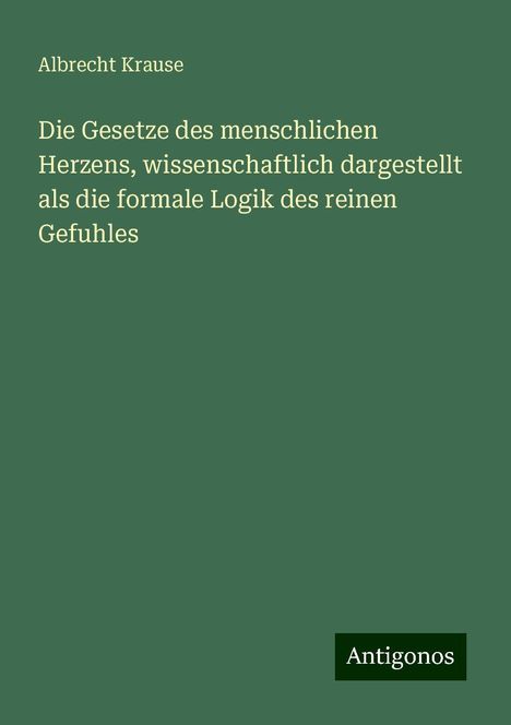 Albrecht Krause: Die Gesetze des menschlichen Herzens, wissenschaftlich dargestellt als die formale Logik des reinen Gefuhles, Buch