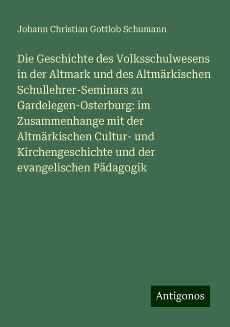 Johann Christian Gottlob Schumann: Die Geschichte des Volksschulwesens in der Altmark und des Altmärkischen Schullehrer-Seminars zu Gardelegen-Osterburg: im Zusammenhange mit der Altmärkischen Cultur- und Kirchengeschichte und der evangelischen Pädagogik, Buch