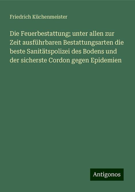 Friedrich Küchenmeister: Die Feuerbestattung; unter allen zur Zeit ausführbaren Bestattungsarten die beste Sanitätspolizei des Bodens und der sicherste Cordon gegen Epidemien, Buch