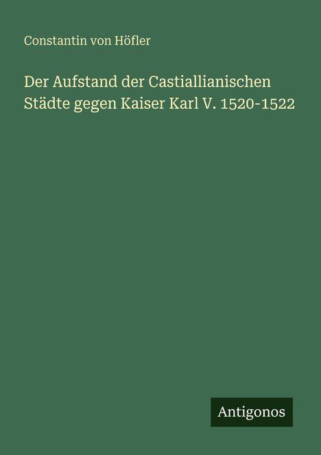 Titel: „Der Aufstand der Castiallianischen Städte gegen Kaiser Karl V. 1520-1522“. Autor: Constantin von Höfler. Verlag: Antigonos. Grüner Hintergrund.