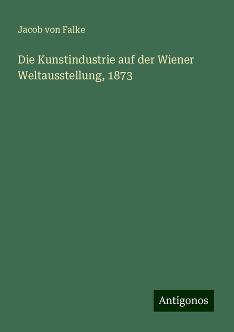 Jacob Von Falke: Die Kunstindustrie auf der Wiener Weltausstellung, 1873, Buch