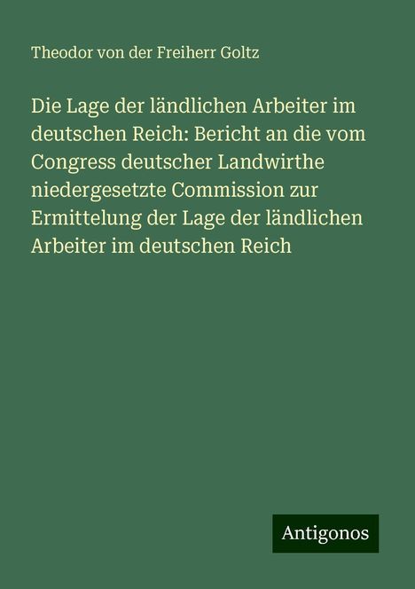 Theodor Von Der Freiherr Goltz: Die Lage der ländlichen Arbeiter im deutschen Reich: Bericht an die vom Congress deutscher Landwirthe niedergesetzte Commission zur Ermittelung der Lage der ländlichen Arbeiter im deutschen Reich, Buch