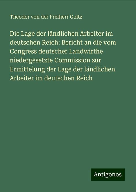 Theodor Von Der Freiherr Goltz: Die Lage der ländlichen Arbeiter im deutschen Reich: Bericht an die vom Congress deutscher Landwirthe niedergesetzte Commission zur Ermittelung der Lage der ländlichen Arbeiter im deutschen Reich, Buch