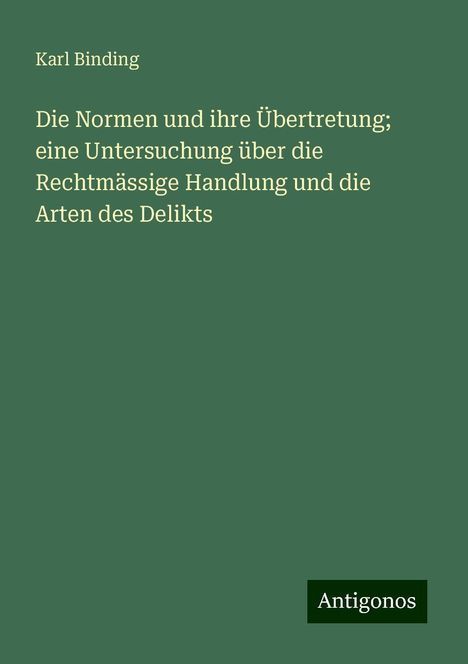 Karl Binding: Die Normen und ihre Übertretung; eine Untersuchung über die Rechtmässige Handlung und die Arten des Delikts, Buch