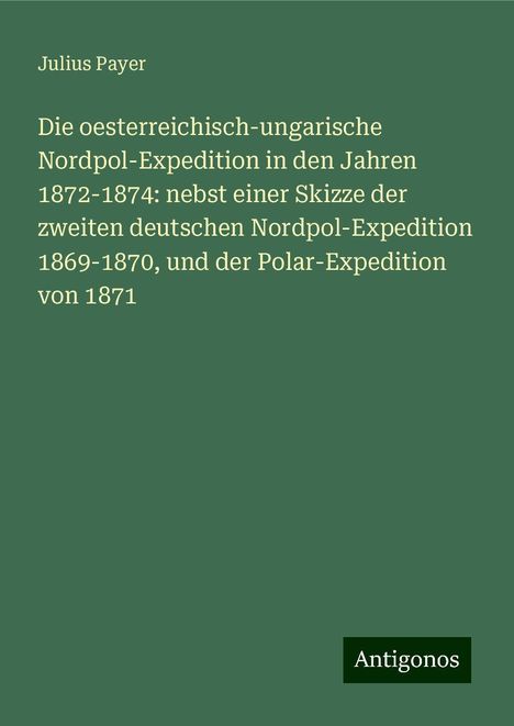 Julius Payer: Die oesterreichisch-ungarische Nordpol-Expedition in den Jahren 1872-1874: nebst einer Skizze der zweiten deutschen Nordpol-Expedition 1869-1870, und der Polar-Expedition von 1871, Buch