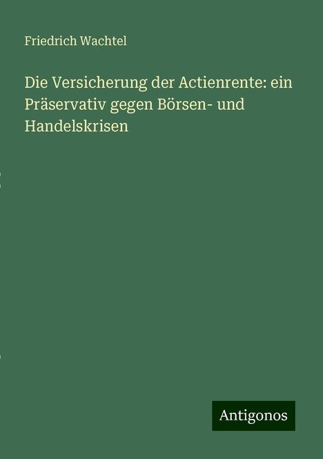 Friedrich Wachtel: Die Versicherung der Actienrente: ein Präservativ gegen Börsen- und Handelskrisen, Buch