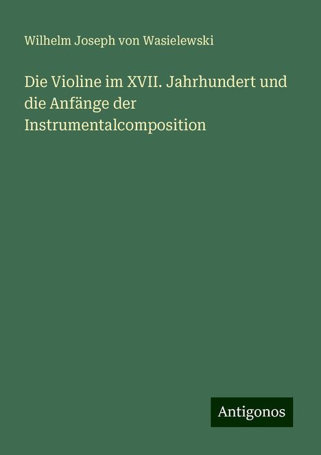 Wilhelm Joseph Von Wasielewski: Die Violine im XVII. Jahrhundert und die Anfänge der Instrumentalcomposition, Buch