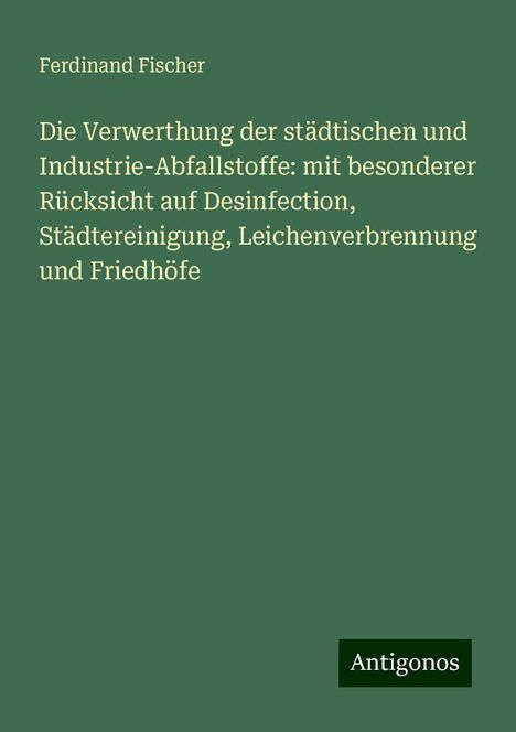 Ferdinand Fischer: Die Verwerthung der städtischen und Industrie-Abfallstoffe: mit besonderer Rücksicht auf Desinfection, Städtereinigung, Leichenverbrennung und Friedhöfe, Buch