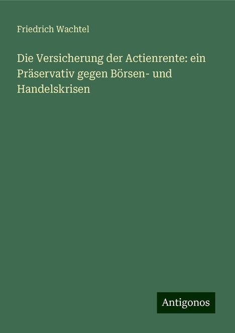 Friedrich Wachtel: Die Versicherung der Actienrente: ein Präservativ gegen Börsen- und Handelskrisen, Buch