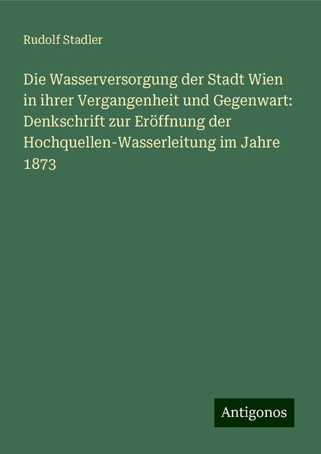 Rudolf Stadler: Die Wasserversorgung der Stadt Wien in ihrer Vergangenheit und Gegenwart: Denkschrift zur Eröffnung der Hochquellen-Wasserleitung im Jahre 1873, Buch