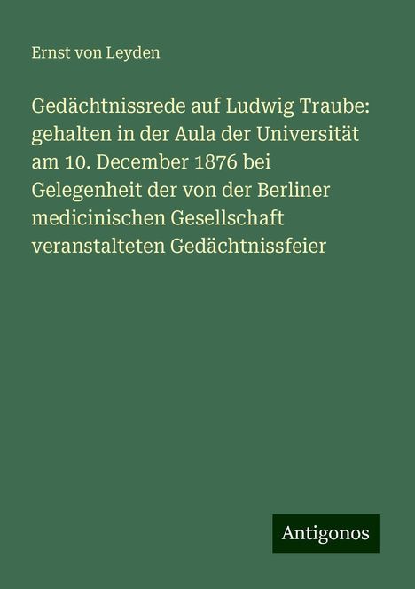 Ernst Von Leyden: Gedächtnissrede auf Ludwig Traube: gehalten in der Aula der Universität am 10. December 1876 bei Gelegenheit der von der Berliner medicinischen Gesellschaft veranstalteten Gedächtnissfeier, Buch