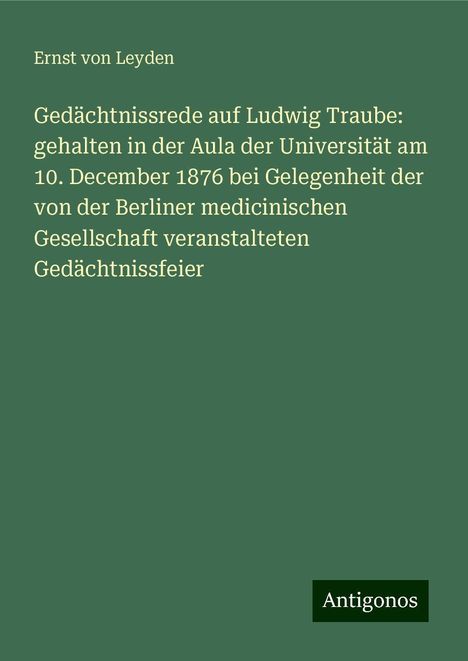 Ernst Von Leyden: Gedächtnissrede auf Ludwig Traube: gehalten in der Aula der Universität am 10. December 1876 bei Gelegenheit der von der Berliner medicinischen Gesellschaft veranstalteten Gedächtnissfeier, Buch