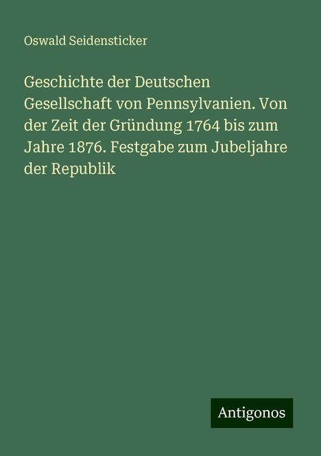 Oswald Seidensticker: Geschichte der Deutschen Gesellschaft von Pennsylvanien. Von der Zeit der Gründung 1764 bis zum Jahre 1876. Festgabe zum Jubeljahre der Republik, Buch