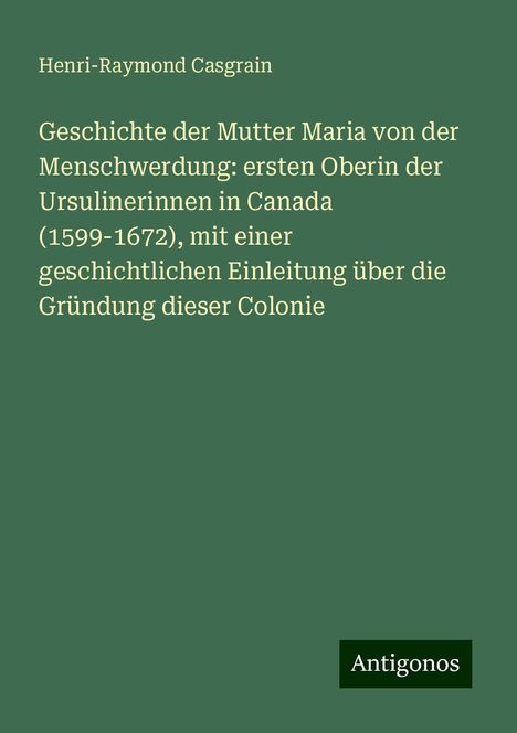 Henri-Raymond Casgrain: Geschichte der Mutter Maria von der Menschwerdung: ersten Oberin der Ursulinerinnen in Canada (1599-1672), mit einer geschichtlichen Einleitung über die Gründung dieser Colonie, Buch