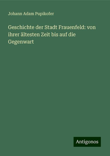 Johann Adam Pupikofer: Geschichte der Stadt Frauenfeld: von ihrer ältesten Zeit bis auf die Gegenwart, Buch