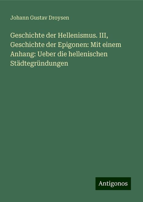 Johann Gustav Droysen: Geschichte der Hellenismus. III, Geschichte der Epigonen: Mit einem Anhang: Ueber die hellenischen Städtegründungen, Buch