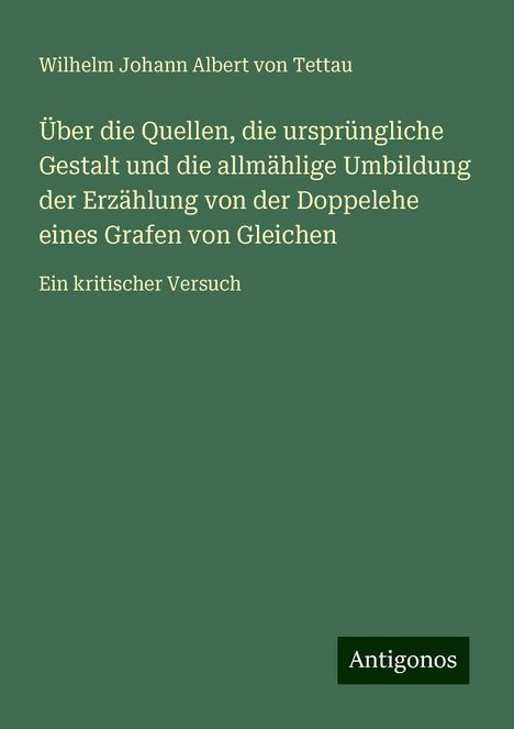 Wilhelm Johann Albert von Tettau: Über die Quellen, die ursprüngliche Gestalt und die allmählige Umbildung der Erzählung von der Doppelehe eines Grafen von Gleichen, Buch