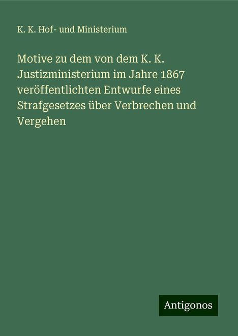 K. K. Hof- und Ministerium: Motive zu dem von dem K. K. Justizministerium im Jahre 1867 veröffentlichten Entwurfe eines Strafgesetzes über Verbrechen und Vergehen, Buch