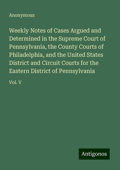 Anonymous: Weekly Notes of Cases Argued and Determined in the Supreme Court of Pennsylvania, the County Courts of Philadelphia, and the United States District and Circuit Courts for the Eastern District of Pennsylvania, Buch