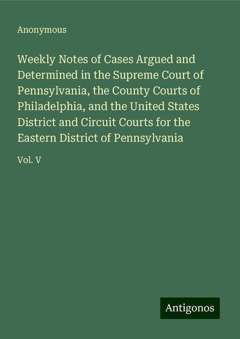 Anonymous: Weekly Notes of Cases Argued and Determined in the Supreme Court of Pennsylvania, the County Courts of Philadelphia, and the United States District and Circuit Courts for the Eastern District of Pennsylvania, Buch