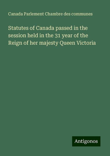 Canada Parlement Chambre Des Communes: Statutes of Canada passed in the session held in the 31 year of the Reign of her majesty Queen Victoria, Buch