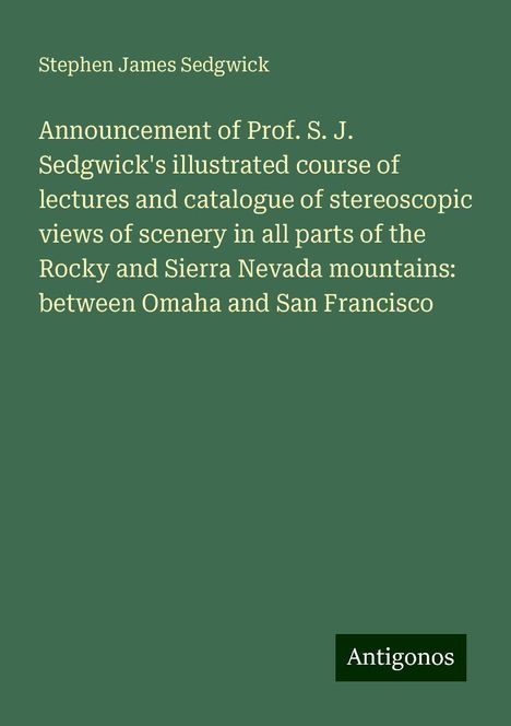 Stephen James Sedgwick: Announcement of Prof. S. J. Sedgwick's illustrated course of lectures and catalogue of stereoscopic views of scenery in all parts of the Rocky and Sierra Nevada mountains: between Omaha and San Francisco, Buch