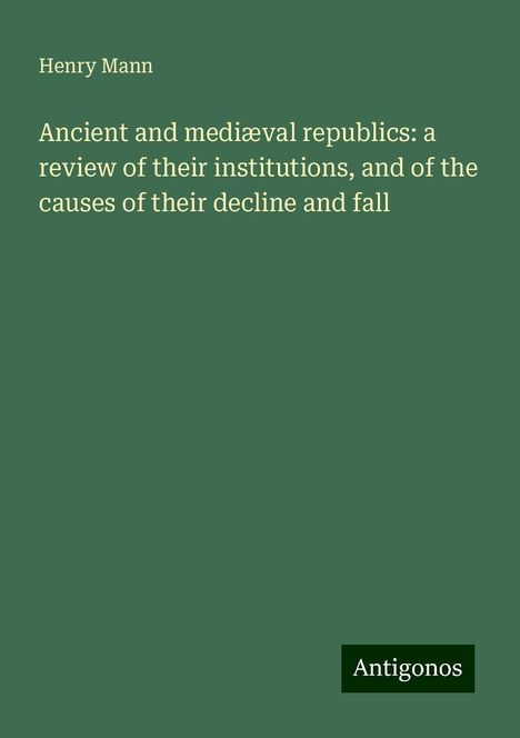 Henry Mann: Ancient and mediæval republics: a review of their institutions, and of the causes of their decline and fall, Buch