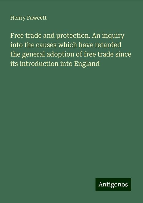 Henry Fawcett: Free trade and protection. An inquiry into the causes which have retarded the general adoption of free trade since its introduction into England, Buch