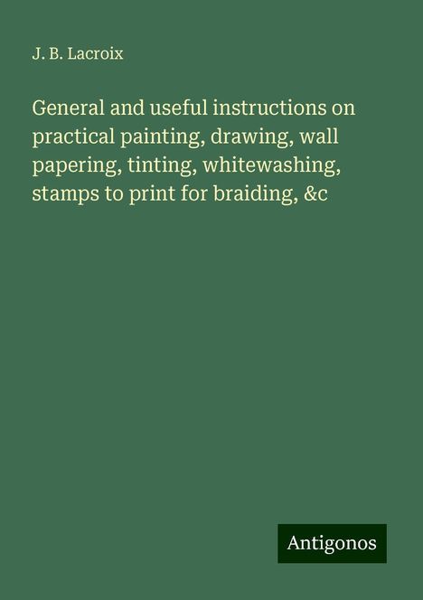 J. B. Lacroix: General and useful instructions on practical painting, drawing, wall papering, tinting, whitewashing, stamps to print for braiding, &c, Buch