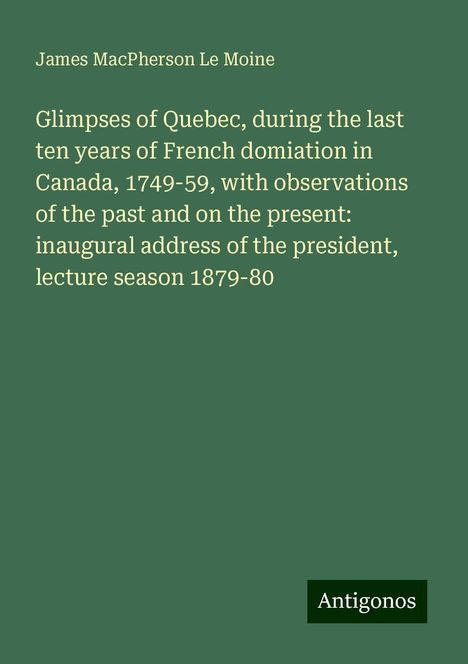 James Macpherson Le Moine: Glimpses of Quebec, during the last ten years of French domiation in Canada, 1749-59, with observations of the past and on the present: inaugural address of the president, lecture season 1879-80, Buch