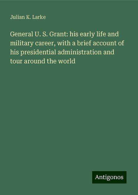 Julian K. Larke: General U. S. Grant: his early life and military career, with a brief account of his presidential administration and tour around the world, Buch