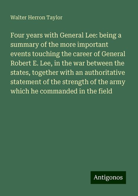 Walter Herron Taylor: Four years with General Lee: being a summary of the more important events touching the career of General Robert E. Lee, in the war between the states, together with an authoritative statement of the strength of the army which he commanded in the field, Buch