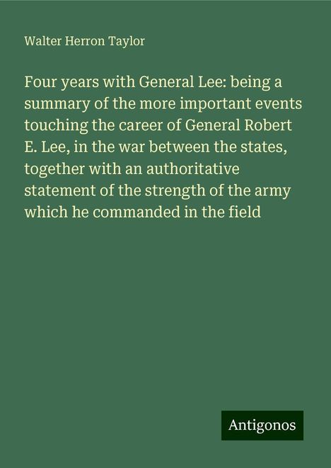 Walter Herron Taylor: Four years with General Lee: being a summary of the more important events touching the career of General Robert E. Lee, in the war between the states, together with an authoritative statement of the strength of the army which he commanded in the field, Buch