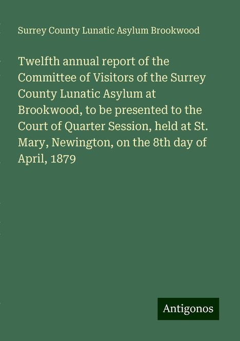 Surrey County Lunatic Asylum Brookwood: Twelfth annual report of the Committee of Visitors of the Surrey County Lunatic Asylum at Brookwood, to be presented to the Court of Quarter Session, held at St. Mary, Newington, on the 8th day of April, 1879, Buch