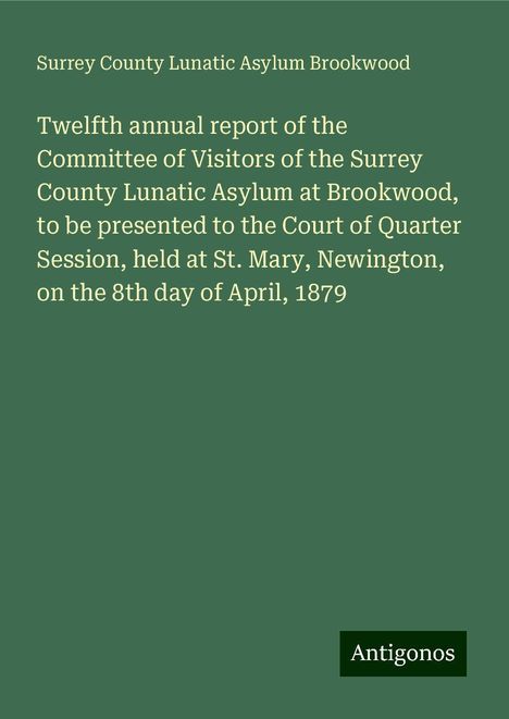 Surrey County Lunatic Asylum Brookwood: Twelfth annual report of the Committee of Visitors of the Surrey County Lunatic Asylum at Brookwood, to be presented to the Court of Quarter Session, held at St. Mary, Newington, on the 8th day of April, 1879, Buch