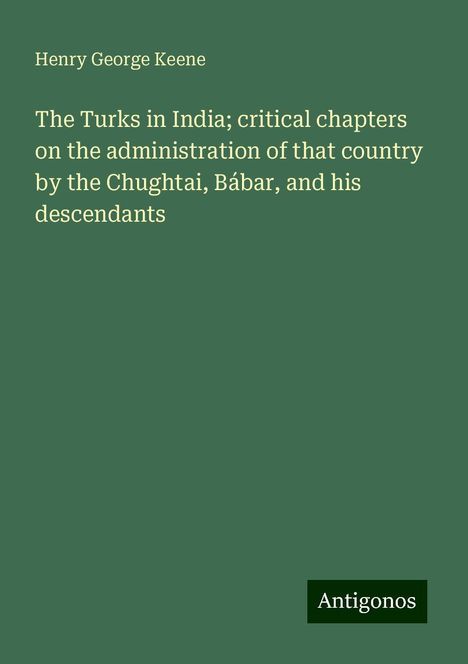 Henry George Keene: The Turks in India; critical chapters on the administration of that country by the Chughtai, Bábar, and his descendants, Buch