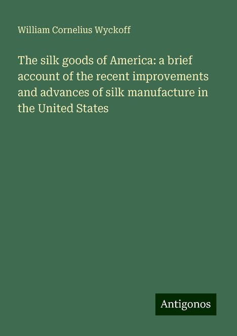 William Cornelius Wyckoff: The silk goods of America: a brief account of the recent improvements and advances of silk manufacture in the United States, Buch