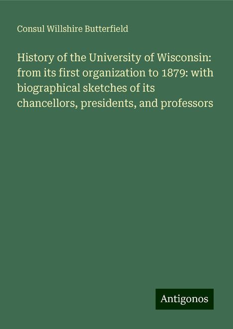 Consul Willshire Butterfield: History of the University of Wisconsin: from its first organization to 1879: with biographical sketches of its chancellors, presidents, and professors, Buch