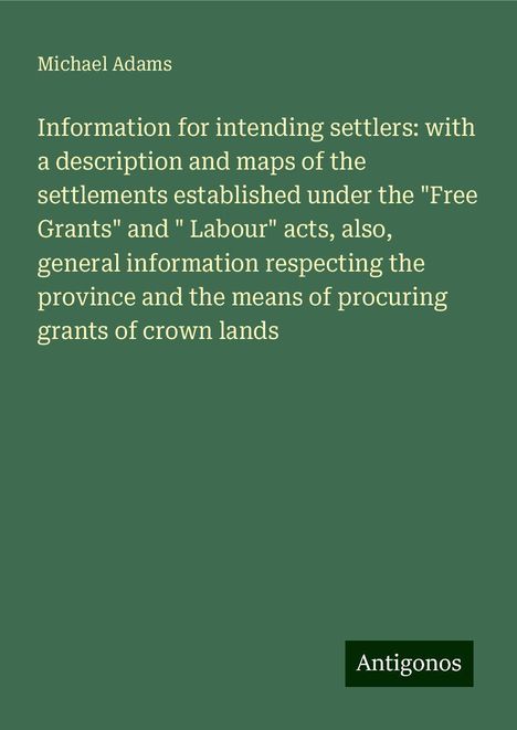 Michael Adams: Information for intending settlers: with a description and maps of the settlements established under the "Free Grants" and " Labour" acts, also, general information respecting the province and the means of procuring grants of crown lands, Buch