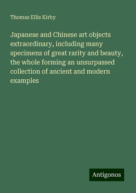 Thomas Ellis Kirby: Japanese and Chinese art objects extraordinary, including many specimens of great rarity and beauty, the whole forming an unsurpassed collection of ancient and modern examples, Buch